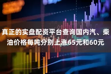 真正的实盘配资平台查询国内汽、柴油价格每吨分别上涨65元和60元