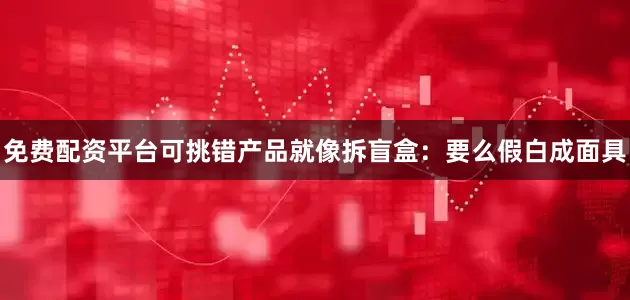免费配资平台可挑错产品就像拆盲盒：要么假白成面具