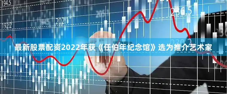 最新股票配资2022年获《任伯年纪念馆》选为推介艺术家