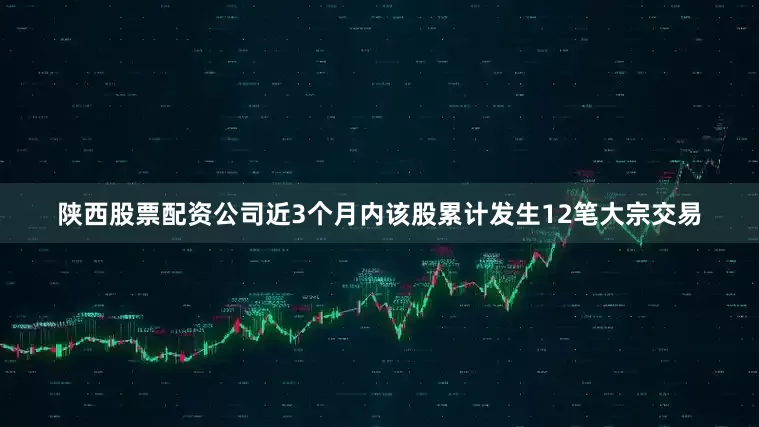 陕西股票配资公司近3个月内该股累计发生12笔大宗交易